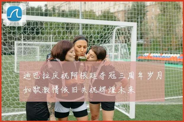 迪巴拉庆祝阿根廷夺冠三周年岁月如歌激情依旧共祝辉煌未来