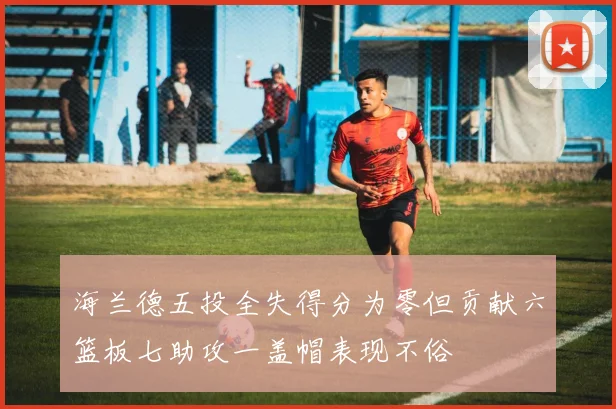 海兰德五投全失得分为零但贡献六篮板七助攻一盖帽表现不俗