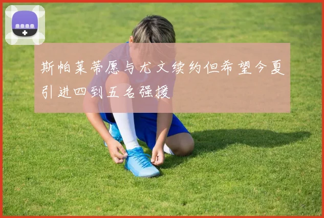 斯帕莱蒂愿与尤文续约但希望今夏引进四到五名强援