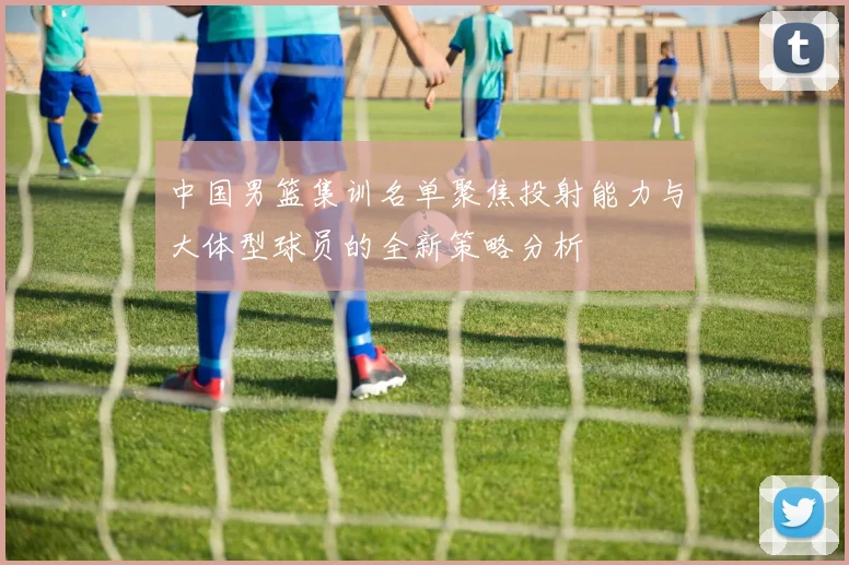 中国男篮集训名单聚焦投射能力与大体型球员的全新策略分析