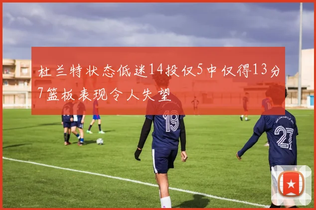 杜兰特状态低迷14投仅5中仅得13分7篮板表现令人失望