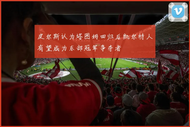 皮尔斯认为塔图姆回归后凯尔特人有望成为东部冠军争夺者