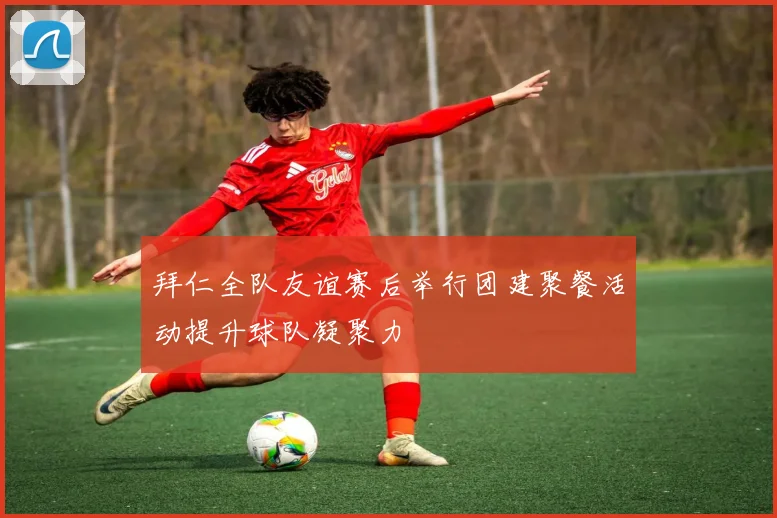 拜仁全队友谊赛后举行团建聚餐活动提升球队凝聚力