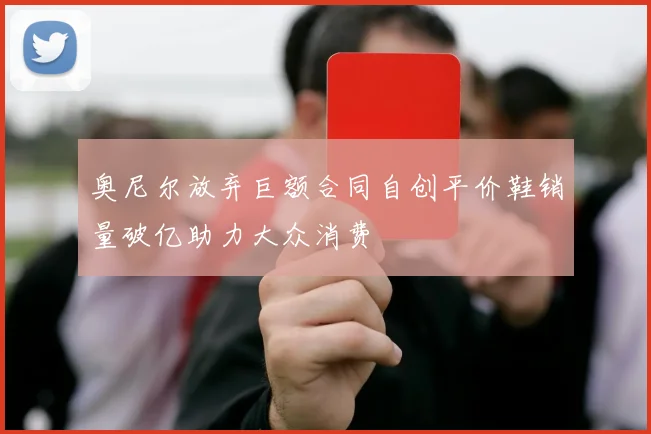 奥尼尔放弃巨额合同自创平价鞋销量破亿助力大众消费