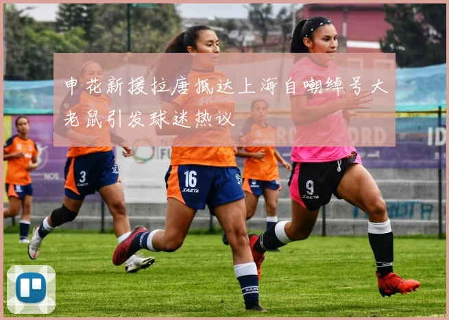 申花新援拉唐抵达上海自嘲绰号大老鼠引发球迷热议