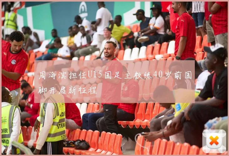 周海滨担任U15国足主教练40岁前国脚开启新征程