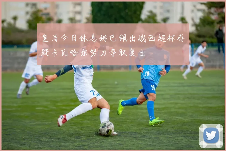 皇马今日休息姆巴佩出战西超杯存疑卡瓦哈尔努力争取复出