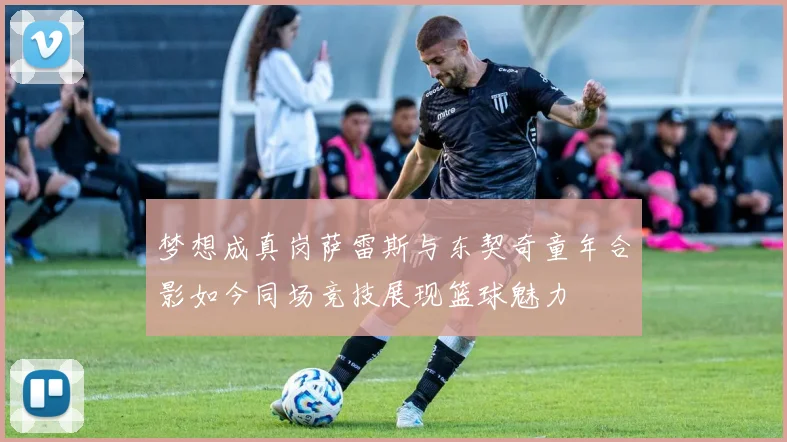 梦想成真岗萨雷斯与东契奇童年合影如今同场竞技展现篮球魅力