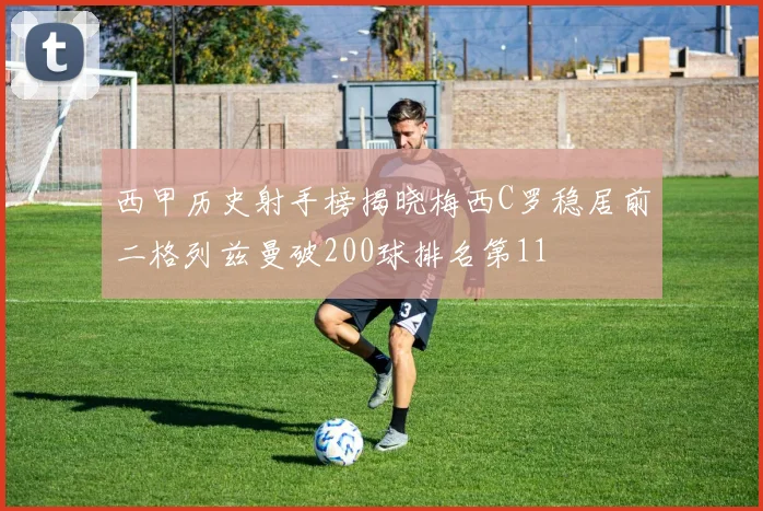 西甲历史射手榜揭晓梅西C罗稳居前二格列兹曼破200球排名第11