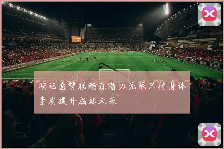 湖记盛赞杨瀚森潜力无限只待身体素质提升成就未来
