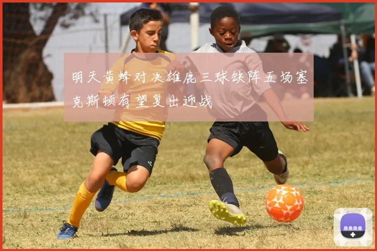 明天黄蜂对决雄鹿三球缺阵五场塞克斯顿有望复出迎战