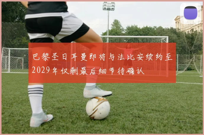 巴黎圣日耳曼即将与法比安续约至2029年仅剩最后细节待确认