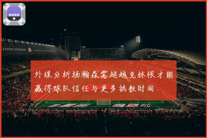 外媒分析杨瀚森需超越克林根才能赢得球队信任与更多执教时间