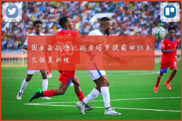 国米备战德比战劳塔罗提前回归米兰恢复训练