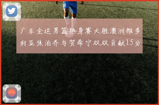 广东全运男篮热身赛大胜澳洲维多利亚焦泊乔与贺希宁双双贡献15分表现出色