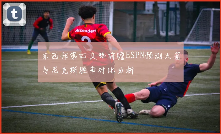 东西部第四交锋前瞻ESPN预测火箭与尼克斯胜率对比分析