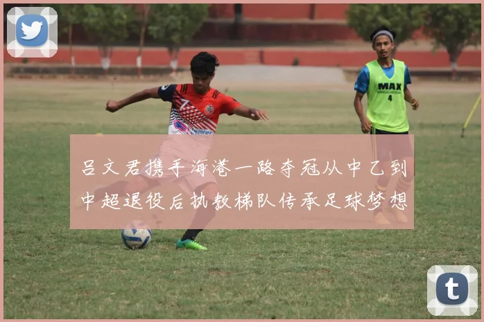 吕文君携手海港一路夺冠从中乙到中超退役后执教梯队传承足球梦想
