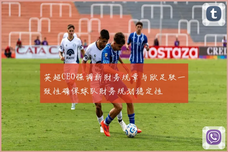 英超CEO强调新财务规章与欧足联一致性确保球队财务规划稳定性