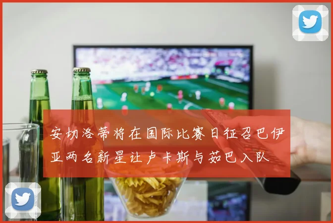 安切洛蒂将在国际比赛日征召巴伊亚两名新星让卢卡斯与茹巴入队
