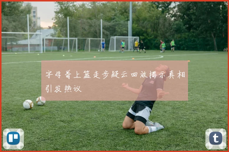 字母哥上篮走步疑云回放揭示真相引发热议