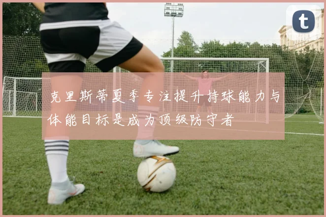 克里斯蒂夏季专注提升持球能力与体能目标是成为顶级防守者