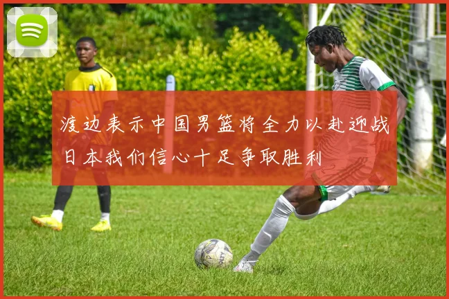 渡边表示中国男篮将全力以赴迎战日本我们信心十足争取胜利