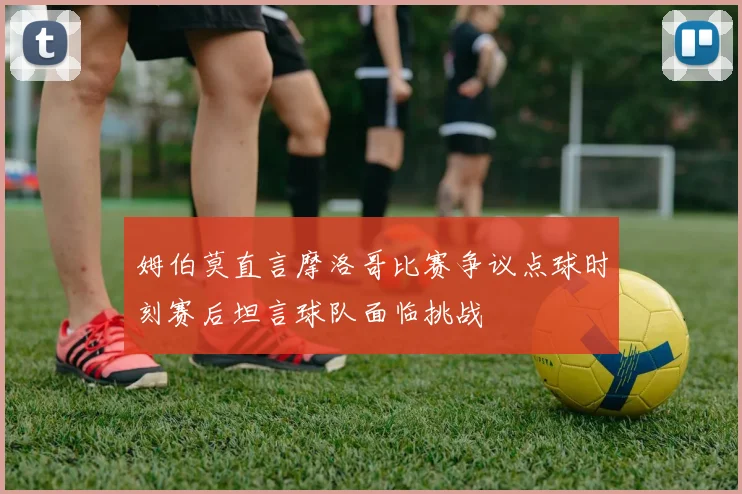 姆伯莫直言摩洛哥比赛争议点球时刻赛后坦言球队面临挑战