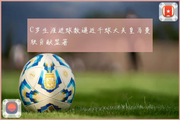 C罗生涯进球数逼近千球大关皇马曼联贡献显著