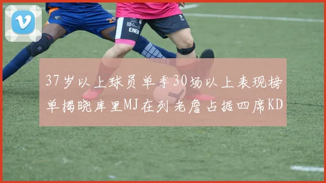 37岁以上球员单季30场以上表现榜单揭晓库里MJ在列老詹占据四席KD今年能否登顶