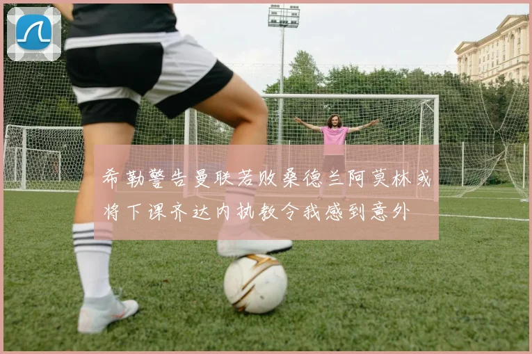 希勒警告曼联若败桑德兰阿莫林或将下课齐达内执教令我感到意外