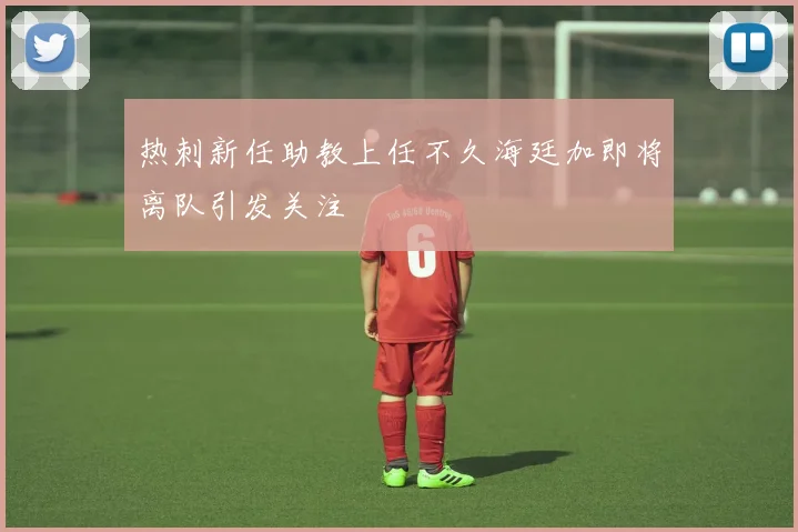 热刺新任助教上任不久海廷加即将离队引发关注