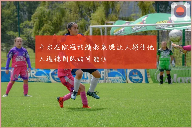 卡尔在欧冠的精彩表现让人期待他入选德国队的可能性