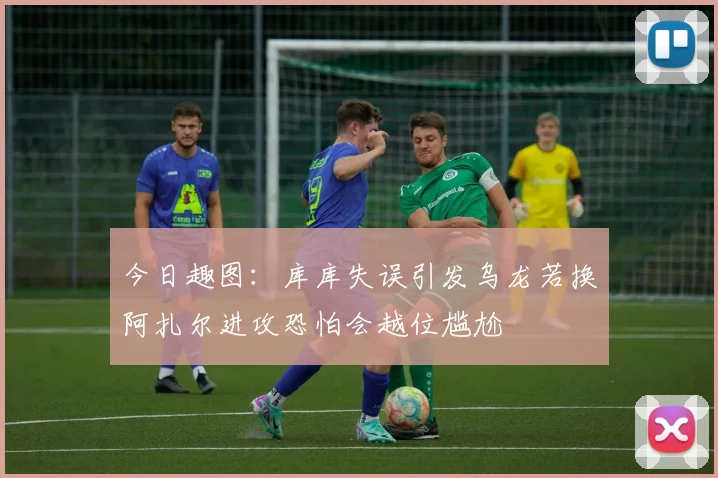 今日趣图：库库失误引发乌龙若换阿扎尔进攻恐怕会越位尴尬