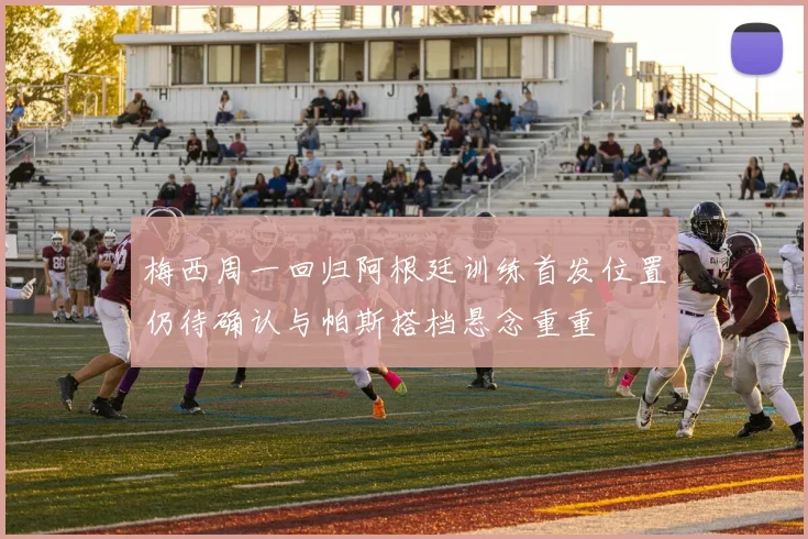 梅西周一回归阿根廷训练首发位置仍待确认与帕斯搭档悬念重重