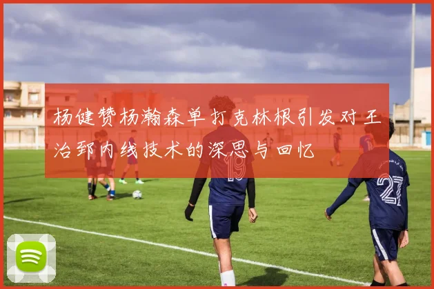 杨健赞杨瀚森单打克林根引发对王治郅内线技术的深思与回忆
