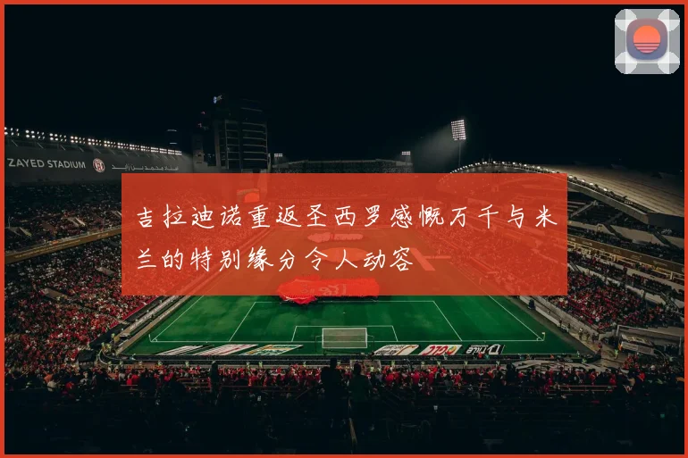 吉拉迪诺重返圣西罗感慨万千与米兰的特别缘分令人动容