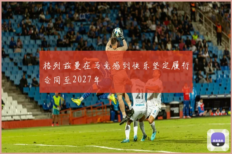 格列兹曼在马竞感到快乐坚定履行合同至2027年