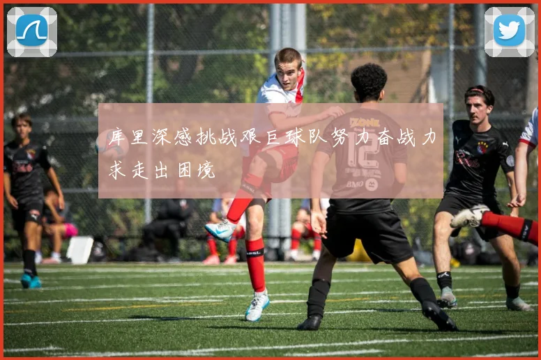 库里深感挑战艰巨球队努力奋战力求走出困境