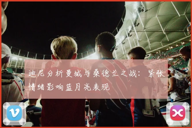 迪尼分析曼城与桑德兰之战：紧张情绪影响蓝月亮表现