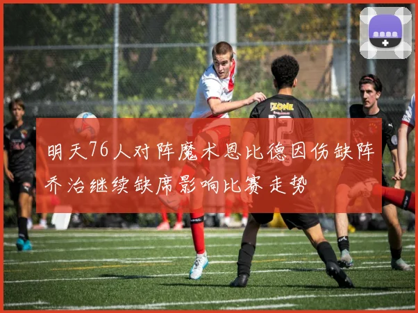 明天76人对阵魔术恩比德因伤缺阵乔治继续缺席影响比赛走势